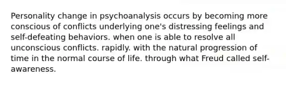 Personality change in psychoanalysis occurs by becoming more conscious of conflicts underlying one's distressing feelings and self-defeating behaviors. when one is able to resolve all unconscious conflicts. rapidly. with the natural progression of time in the normal course of life. through what Freud called self-awareness.