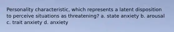 Personality characteristic, which represents a latent disposition to perceive situations as threatening? a. state anxiety b. arousal c. trait anxiety d. anxiety