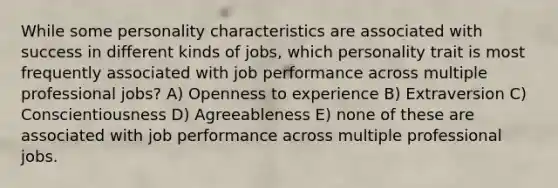 While some personality characteristics are associated with success in different kinds of jobs, which personality trait is most frequently associated with job performance across multiple professional jobs? A) Openness to experience B) Extraversion C) Conscientiousness D) Agreeableness E) none of these are associated with job performance across multiple professional jobs.