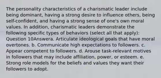 The personality characteristics of a charismatic leader include being dominant, having a strong desire to influence others, being self-confident, and having a strong sense of one's own moral values. In addition, charismatic leaders demonstrate the following specific types of behaviors (select all that apply): Question 10Answera. Articulate ideological goals that have moral overtones. b. Communicate high expectations to followers. c. Appear competent to followers. d. Arouse task-relevant motives in followers that may include affiliation, power, or esteem. e. Strong role models for the beliefs and values they want their followers to adopt.