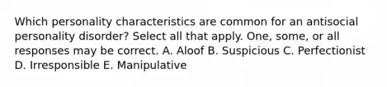 Which personality characteristics are common for an antisocial personality disorder? Select all that apply. One, some, or all responses may be correct. A. Aloof B. Suspicious C. Perfectionist D. Irresponsible E. Manipulative