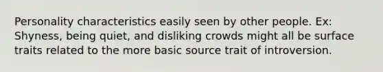 Personality characteristics easily seen by other people. Ex: Shyness, being quiet, and disliking crowds might all be surface traits related to the more basic source trait of introversion.