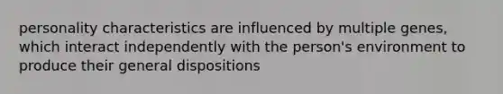 personality characteristics are influenced by multiple genes, which interact independently with the person's environment to produce their general dispositions