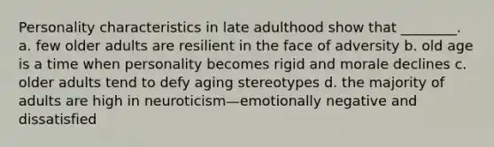 Personality characteristics in late adulthood show that ________. a. few older adults are resilient in the face of adversity b. old age is a time when personality becomes rigid and morale declines c. older adults tend to defy aging stereotypes d. the majority of adults are high in neuroticism—emotionally negative and dissatisfied