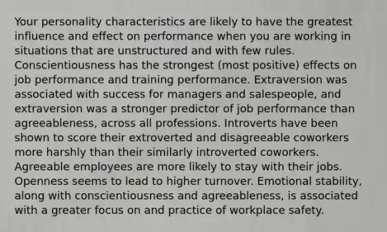 Your personality characteristics are likely to have the greatest influence and effect on performance when you are working in situations that are unstructured and with few rules. Conscientiousness has the strongest (most positive) effects on job performance and training performance. Extraversion was associated with success for managers and salespeople, and extraversion was a stronger predictor of job performance than agreeableness, across all professions. Introverts have been shown to score their extroverted and disagreeable coworkers more harshly than their similarly introverted coworkers. Agreeable employees are more likely to stay with their jobs. Openness seems to lead to higher turnover. Emotional stability, along with conscientiousness and agreeableness, is associated with a greater focus on and practice of workplace safety.