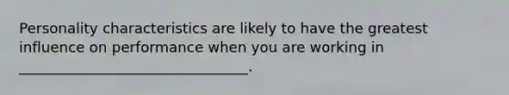 Personality characteristics are likely to have the greatest influence on performance when you are working in ________________________________.