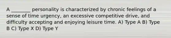 A ________ personality is characterized by chronic feelings of a sense of time urgency, an excessive competitive drive, and difficulty accepting and enjoying leisure time. A) Type A B) Type B C) Type X D) Type Y