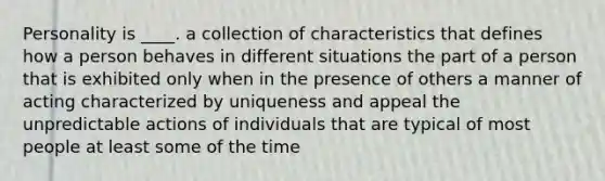 Personality is ____. a collection of characteristics that defines how a person behaves in different situations the part of a person that is exhibited only when in the presence of others a manner of acting characterized by uniqueness and appeal the unpredictable actions of individuals that are typical of most people at least some of the time