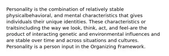 Personality is the combination of relatively stable physicalbehavioral, and mental characteristics that gives individuals their unique identities. These characteristics or traitsincluding the way we look, think, act, and feel-are the product of interacting genetic and environmental influences and are stable over time and across situations and cultures. Personality is a person input in the Organizing Framework.