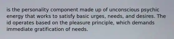 is the personality component made up of unconscious psychic energy that works to satisfy basic urges, needs, and desires. The id operates based on the pleasure principle, which demands immediate gratification of needs.