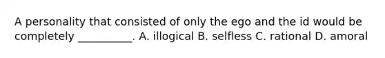 A personality that consisted of only the ego and the id would be completely __________. A. illogical B. selfless C. rational D. amoral