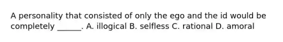 A personality that consisted of only the ego and the id would be completely ______. A. illogical B. selfless C. rational D. amoral