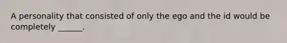 A personality that consisted of only the ego and the id would be completely ______.
