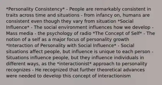 *Personality Consistency* - People are remarkably consistent in traits across time and situations - from infancy on, humans are consistent even though they vary from situation *Social Influence* - The social environment influences how we develop - Mass media - the psychology of radio *The Concept of Self* - The notion of a self as a major focus of personality growth *Interaction of Personality with Social Influence* - Social situations affect people, but influence is unique to each person - Situations influence people, but they influence individuals in different ways, as the *interactionist* approach to personality recognizes - He recognized that further theoretical advances were needed to develop this concept of interactionism