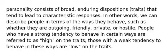 personality consists of broad, enduring dispositions (traits) that tend to lead to characteristic responses. In other words, we can describe people in terms of the ways they behave, such as whether they are outgoing, friendly, private, or hostile. People who have a strong tendency to behave in certain ways are referred to as "high" on the traits; those with a weak tendency to behave in these ways are "low" on the traits.