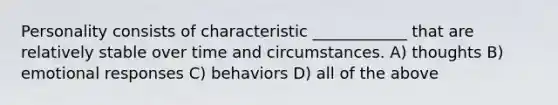 Personality consists of characteristic ____________ that are relatively stable over time and circumstances. A) thoughts B) emotional responses C) behaviors D) all of the above