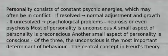 Personality consists of constant psychic energies, which may often be in conflict - If resolved → normal adjustment and growth - If unresolved → psychological problems - neurosis or even psychosis Most of personality is unconscious A small aspect of personality is preconscious Another small aspect of personality is conscious - Of the three, the unconscious is the most important determinant of behaviour - The central concept in Freud's theory