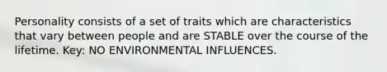 Personality consists of a set of traits which are characteristics that vary between people and are STABLE over the course of the lifetime. Key: NO ENVIRONMENTAL INFLUENCES.