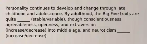 Personality continues to develop and change through late childhood and adolescence. By adulthood, the Big Five traits are quite ______ (stable/variable), though conscientiousness, agreeableness, openness, and extraversion ______ (increase/decrease) into middle age, and neuroticism ______ (increase/decrease).