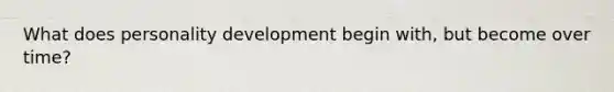 What does personality development begin with, but become over time?