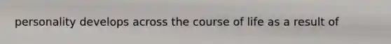 personality develops across the course of life as a result of
