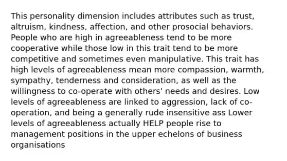 This personality dimension includes attributes such as trust, altruism, kindness, affection, and other prosocial behaviors. People who are high in agreeableness tend to be more cooperative while those low in this trait tend to be more competitive and sometimes even manipulative. This trait has high levels of agreeableness mean more compassion, warmth, sympathy, tenderness and consideration, as well as the willingness to co-operate with others' needs and desires. Low levels of agreeableness are linked to aggression, lack of co-operation, and being a generally rude insensitive ass Lower levels of agreeableness actually HELP people rise to management positions in the upper echelons of business organisations