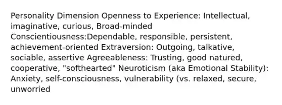 Personality Dimension Openness to Experience: Intellectual, imaginative, curious, Broad-minded Conscientiousness:Dependable, responsible, persistent, achievement-oriented Extraversion: Outgoing, talkative, sociable, assertive Agreeableness: Trusting, good natured, cooperative, "softhearted" Neuroticism (aka Emotional Stability): Anxiety, self-consciousness, vulnerability (vs. relaxed, secure, unworried