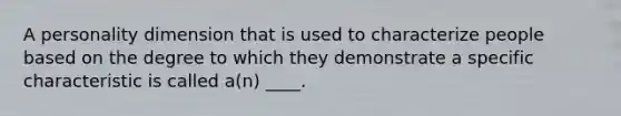 A personality dimension that is used to characterize people based on the degree to which they demonstrate a specific characteristic is called a(n) ____.