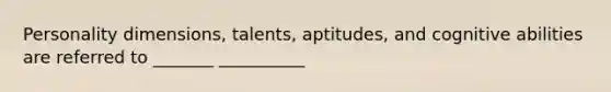 Personality dimensions, talents, aptitudes, and cognitive abilities are referred to _______ __________