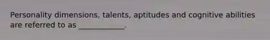 Personality dimensions, talents, aptitudes and cognitive abilities are referred to as ____________.