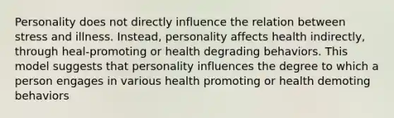 Personality does not directly influence the relation between stress and illness. Instead, personality affects health indirectly, through heal-promoting or health degrading behaviors. This model suggests that personality influences the degree to which a person engages in various health promoting or health demoting behaviors