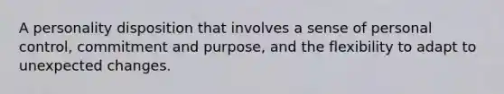 A personality disposition that involves a sense of personal control, commitment and purpose, and the flexibility to adapt to unexpected changes.