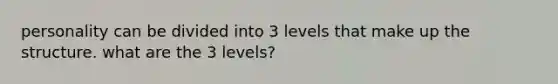 personality can be divided into 3 levels that make up the structure. what are the 3 levels?