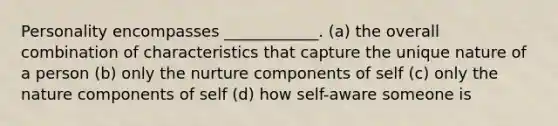 Personality encompasses ____________. (a) the overall combination of characteristics that capture the unique nature of a person (b) only the nurture components of self (c) only the nature components of self (d) how self-aware someone is