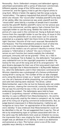 Personality - Facts: Defendant company and defendant agency advertised automobiles with a series of television commercials. Different popular songs of the 1970s were sung on each commercial, and the agency tried to get the original artists to sing them. Where it failed, the agency had the songs sung by "sound alikes." The agency requested that plaintiff sing the song, which she refused. The "sound alike" imitated plaintiff to the best of her ability. After the commercial was aired, plaintiff and the "sound alike" were told by a number of people that it sounded exactly like plaintiff. Neither plaintiff's name nor her picture was used in the commercial, and the agency had a license from the copyright holder to use the song. Neither the name nor the picture of x was used in the commercial; Young & Rubicam had a licence from the copyright holder to use the song. At issue in this case is only the protection of x's voice Issue: Can x's voice be protected as a property right? Are there limits to this property right? Decision: Decision of trial court reversed. Remanded for trial Reasons: The First Amendment protects much of what the media do in the reproduction of likenesses or sounds. The purpose of the media's use of a person's identity is central. If the purpose is "informative or cultural" the use is immune; "if it serves no such function but merely exploits the individual portrayed, immunity will not be granted." (Time, Inc v Hill) In Sinatra v Goodyear Tire & Rubber Co, the defendants "had paid a very substantial sum to the copyright proprietor to obtain the license for the use of the song and all of its arrangements." To give Sinatra damages for their use of the song would clash with federal copyright law In Mostchenbacher v RJ Reynolds Tobbaco Co., what the defendants used in their television commercial for Winston cigarettes was a photograph of a famous professional racing driver's racing car. The number of the car was changed and a wing-like device known as a "spoiler" was attached to the car; the car's features of white pinpointing, an oval medallion, and solid red coloring were retained. The driver, Lothar Motschenbacher, was in the car but his features were not visible. Some persons, viewing the commercial, correctly inferred that the car was his and that he was in the car and was therefore endorsing the product. The defendants were held to have invaded a "proprietary interest" of Motschenbacher in his own identity x's case is different from Motschenbacher's. He and his car were physically used by the tobacco company's ad; he made part of his living out of giving commercial endorsements. But, as Judge Koelsch expressed it in Motschenbacher, California will recognize an injury from "an appropriation of the attributes of one's identity." It was irrelevant that Motschenbacher could not be identified in the ad. The ad suggested that it was he. The ad did so by emphasizing signs or symbols associated with him. In the same way the defendants here used an imitation to convey the impression that x was singing for them. What the defendants sought was an attribute of x's identity. A voice is as distinctive and personal as a face. The human voice is one of the most palpable ways identity is manifested