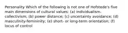 Personality Which of the following is not one of Hofstede's five main dimensions of cultural values: (a) individualism-collectivism; (b) power distance; (c) uncertainty avoidance; (d) masculinity-femininity; (e) short- or long-term orientation; (f) locus of control