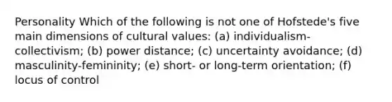 Personality Which of the following is not one of Hofstede's five main dimensions of cultural values: (a) individualism-collectivism; (b) power distance; (c) uncertainty avoidance; (d) masculinity-femininity; (e) short- or long-term orientation; (f) locus of control