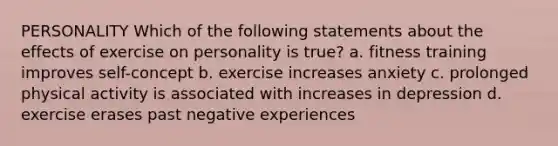 PERSONALITY Which of the following statements about the effects of exercise on personality is true? a. fitness training improves self-concept b. exercise increases anxiety c. prolonged physical activity is associated with increases in depression d. exercise erases past negative experiences