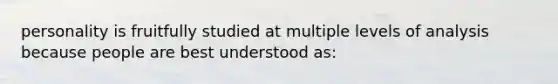 personality is fruitfully studied at multiple levels of analysis because people are best understood as: