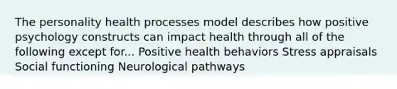 The personality health processes model describes how positive psychology constructs can impact health through all of the following except for... Positive health behaviors Stress appraisals Social functioning Neurological pathways