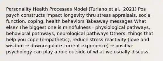 Personality Health Processes Model (Turiano et al., 2021) Pos psych constructs impact longevity thru stress appraisals, social function, coping, health behaviors Takeaway messages What else? The biggest one is mindfulness - physiological pathways, behavioral pathways, neurological pathways Others: things that help you cope (empathetic), reduce stress reactivity (love and wisdom → downregulate current experience) → positive psychology can play a role outside of what we usually discuss