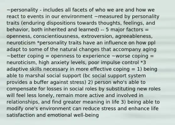 ~personality - includes all facets of who we are and how we react to events in our environment ~measured by personality traits (enduring dispositions towards thoughts, feelings, and behavior, both inherited and learned) -- 5 major factors = openness, conscientiousness, extroversion, agreeableness, neuroticism *personality traits have an influence on how ppl adapt to some of the natural changes that accompany aging ~better coping = openness to experience ~worse coping = neuroticism, high anxiety levels, poor impulse control *3 adaptive skills necessary in more effective coping = 1) being able to marshal social support (bc social support system provides a buffer against stress) 2) person who's able to compensate for losses in social roles by substituting new roles will feel less lonely, remain more active and involved in relationships, and find greater meaning in life 3) being able to modify one's environment can reduce stress and enhance life satisfaction and emotional well-being