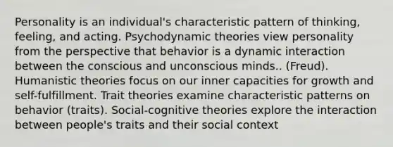 Personality is an individual's characteristic pattern of thinking, feeling, and acting. Psychodynamic theories view personality from the perspective that behavior is a dynamic interaction between the conscious and unconscious minds.. (Freud). Humanistic theories focus on our inner capacities for growth and self-fulfillment. Trait theories examine characteristic patterns on behavior (traits). Social-cognitive theories explore the interaction between people's traits and their social context