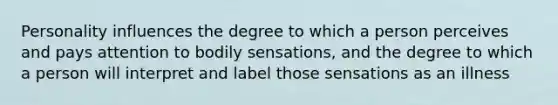 Personality influences the degree to which a person perceives and pays attention to bodily sensations, and the degree to which a person will interpret and label those sensations as an illness