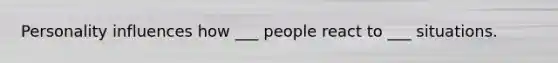 Personality influences how ___ people react to ___ situations.