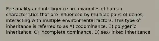 Personality and intelligence are examples of human characteristics that are influenced by multiple pairs of genes, interacting with multiple environmental factors. This type of inheritance is referred to as A) codominance. B) polygenic inheritance. C) incomplete dominance. D) sex-linked inheritance