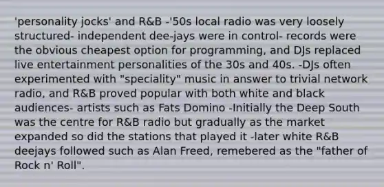 'personality jocks' and R&B -'50s local radio was very loosely structured- independent dee-jays were in control- records were the obvious cheapest option for programming, and DJs replaced live entertainment personalities of the 30s and 40s. -DJs often experimented with "speciality" music in answer to trivial network radio, and R&B proved popular with both white and black audiences- artists such as Fats Domino -Initially the Deep South was the centre for R&B radio but gradually as the market expanded so did the stations that played it -later white R&B deejays followed such as Alan Freed, remebered as the "father of Rock n' Roll".