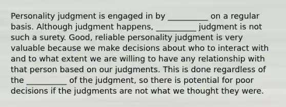 Personality judgment is engaged in by __________ on a regular basis. Although judgment happens, __________ judgment is not such a surety. Good, reliable personality judgment is very valuable because we make decisions about who to interact with and to what extent we are willing to have any relationship with that person based on our judgments. This is done regardless of the __________ of the judgment, so there is potential for poor decisions if the judgments are not what we thought they were.