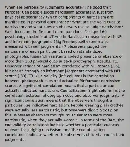 When are personality judgments accurate? The good trait Purpose: Can people judge narcissism accurately, just from physical appearance? Which components of narcissism are manifested in physical appearance? What are the valid cues to narcissism and what cues do observers use to judge narcissism? We'll focus on the first and third questions. Design: 160 psychology students at UT Austin Narcissism measured with NPI and informant-judgments. (Big Five and self-esteem also measured with self-judgments.) 7 observers judged the narcissism of each participant based on standardized photographs. Research assistants coded presence or absence of more than 160 physical cues in each photograph. Results: T1: Observer ratings of narcissism correlated with NPI scores (.25), but not as strongly as informant judgments correlated with NPI scores (.39). T3: Cue validity (left column) is the correlation between photograph cues and actual self/informant narcissism scores. A significant correlation means that a particular cue actually indicated narcissism. Cue utilization (right column) is the correlation between photograph cues and observer judgments. A significant correlation means that the observers thought a particular cue indicated narcissism. People wearing plain clothes were actually less narcissistic, but observers didn't pick up on this. Whereas observers thought muscular men were more narcissistic, when they actually weren't. In terms of the RAM, the cue validity correlations indicate whether a particular cue was relevant for judging narcissism, and the cue utilization correlations indicate whether the observers utilized a cue in their judgments.