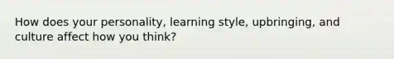 How does your personality, learning style, upbringing, and culture affect how you think?